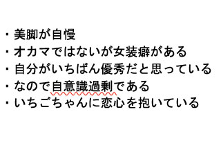 
・美脚が自慢
・オカマではないが女装癖がある
・自分がいちばん優秀だと思っている
・なので自意識過剰である
・いちごちゃんに恋心を抱いている
