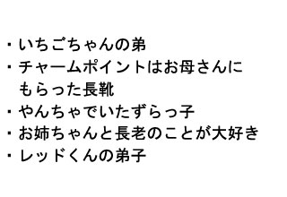 
・いちごちゃんの弟
・チャームポイントはお母さんに
　もらった長靴
・やんちゃでいたずらっ子
・お姉ちゃんと長老のことが大好き
・レッドくんの弟子
