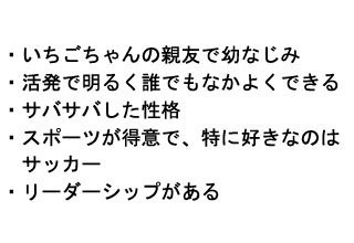
・いちごちゃんの親友で幼なじみ
・活発で明るく誰とでもなかよくできる
・サバサバした性格
・スポーツが得意で、特に好きなのは
　サッカー
・リーダーシップがある

