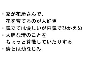 
・家が花屋さんで、
　花を育てるのが大好き
・気立ては優しいが内気でひかえめ
・大胆な清のことを
　ちょっと尊敬していたりする
・清とは幼なじみ
