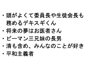 
・頭が良くて委員長や生徒会長も
　務めるデキスギくん
・将来の夢はお医者さん
・ピーマン三兄妹の長男
・清も含め、みんなのことが好き
・平和主義者
