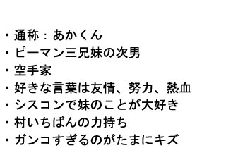 
・通称：あかくん
・ピーマン三兄妹の次男
・空手家
・好きな言葉は友情、努力、熱血
・シスコンで妹のことが大好き
・村いちばんの力持ち
・ガンコすぎるのがたまにキズ
