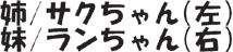 姉/サクちゃん(左) 妹/ランちゃん(右)