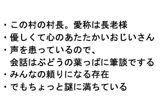 
・この村の村長。愛称は長老様
・優しくて心のあたたかいおじいさん
・声を患っているので、
　会話はぶどうの葉っぱに筆談でする
・みんなの頼りになる存在
・でもちょっと謎に満ちている
