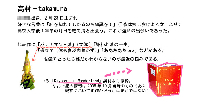 高村－takamura
XXX出身。2月23日生まれ。
好きな言葉は「恥を知れ！しかるのち知識を！」(“夜は短し歩けよ乙女”より)
高校入学後１年半の月日を経て清と出会う。これが運命の出会いであった。
代表作に「バナナマン清」(立体)「嫌われ清の一生」
「盛春？(体も喜ぶ肉おかず)」「あああああorz」などがある。
眼鏡をとったら誰だかわからないのが最近の悩みである。

(※「Kiyoshi in wonderland」奥付より抜粋。なお上記の情報は2008年10月当時のものであり現在において正確かどうかは定かではない)